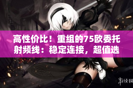 高性價比！重組的75歐委托射頻線：穩(wěn)定連接，超值選擇！