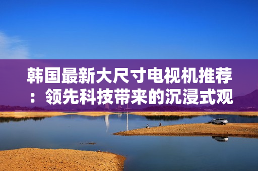 韓國最新大尺寸電視機(jī)推薦：領(lǐng)先科技帶來的沉浸式觀影體驗