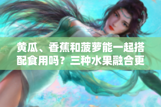 黃瓜、香蕉和菠蘿能一起搭配食用嗎？三種水果融合更健康！