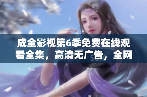 成全影視第6季免費(fèi)在線觀看全集，高清無廣告，全網(wǎng)獨(dú)播超清畫質(zhì)更新快，值得收藏!