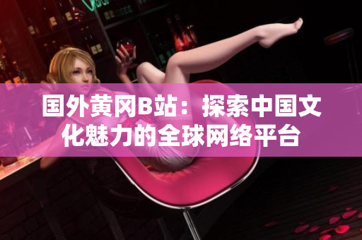 國外黃岡B站：探索中國文化魅力的全球網(wǎng)絡平臺