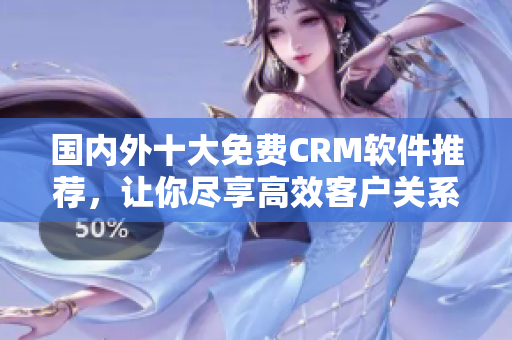 國內(nèi)外十大免費(fèi)CRM軟件推薦，讓你盡享高效客戶關(guān)系管理