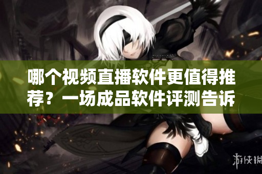 哪個視頻直播軟件更值得推薦？一場成品軟件評測告訴你。