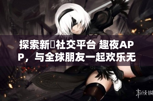 探索新興社交平臺 趣夜APP，與全球朋友一起歡樂無限