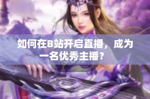 如何在B站開啟直播，成為一名優(yōu)秀主播？ 