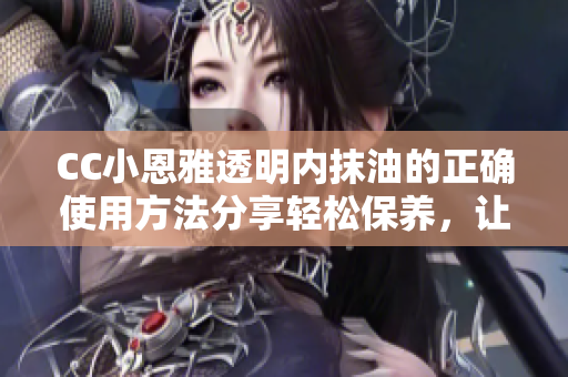 CC小恩雅透明內(nèi)抹油的正確使用方法分享輕松保養(yǎng)，讓你的皮膚更加滋潤(rùn)與亮澤!