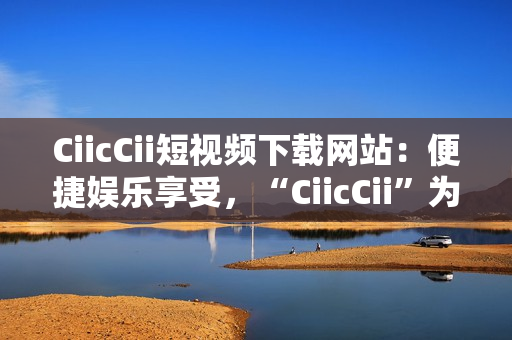 CiicCii短視頻下載網(wǎng)站：便捷娛樂享受，“CiicCii”為你打造快樂視頻時光