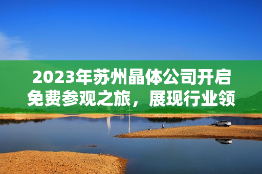 2023年蘇州晶體公司開啟免費參觀之旅，展現(xiàn)行業(yè)領(lǐng)先技術(shù)及創(chuàng)新成果