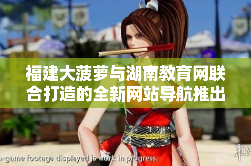 福建大菠蘿與湖南教育網(wǎng)聯(lián)合打造的全新網(wǎng)站導航推出，助力教育信息獲取